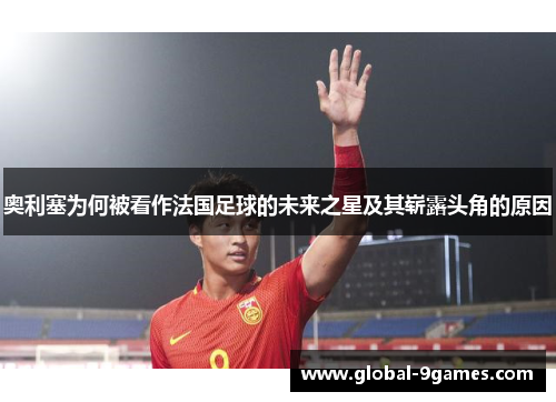 奥利塞为何被看作法国足球的未来之星及其崭露头角的原因