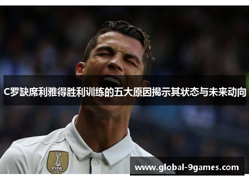 C罗缺席利雅得胜利训练的五大原因揭示其状态与未来动向