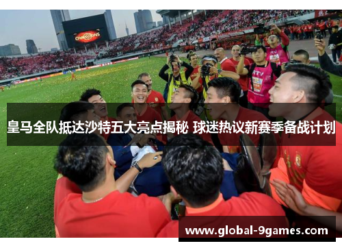 皇马全队抵达沙特五大亮点揭秘 球迷热议新赛季备战计划