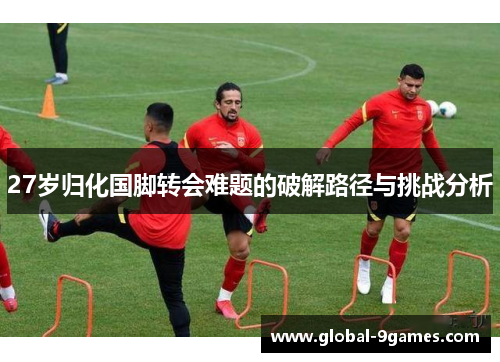 27岁归化国脚转会难题的破解路径与挑战分析