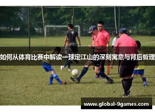 如何从体育比赛中解读一球定江山的深刻寓意与背后哲理