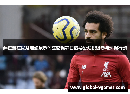 萨拉赫在埃及启动尼罗河生态保护日倡导公众积极参与环保行动