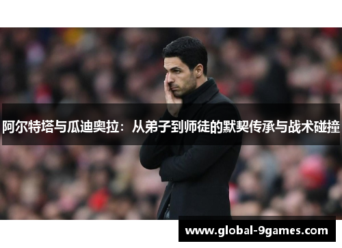 阿尔特塔与瓜迪奥拉:从弟子到师徒的默契传承与战术碰撞 阿尔特塔与瓜迪奥拉:从弟子到师徒的默契传承与战术碰撞