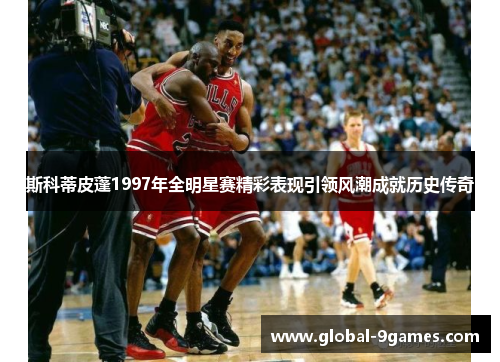 斯科蒂皮蓬1997年全明星赛精彩表现引领风潮成就历史传奇