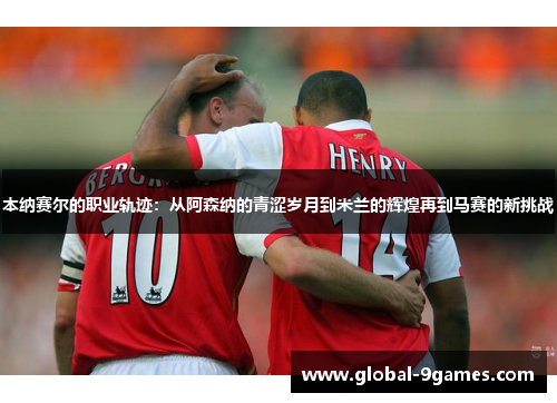 本纳赛尔的职业轨迹：从阿森纳的青涩岁月到米兰的辉煌再到马赛的新挑战