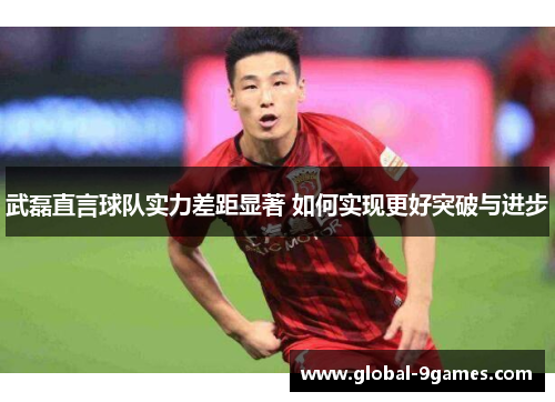武磊直言球队实力差距显著 如何实现更好突破与进步 武磊直言球队实力差距显著 如何实现更好突破与进步
