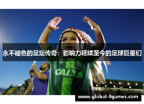 永不褪色的足坛传奇:影响力延续至今的足球巨星们 永不褪色的足坛传奇:影响力延续至今的足球巨星们