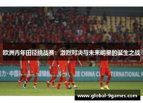 欧洲青年田径挑战赛：激烈对决与未来明星的诞生之战