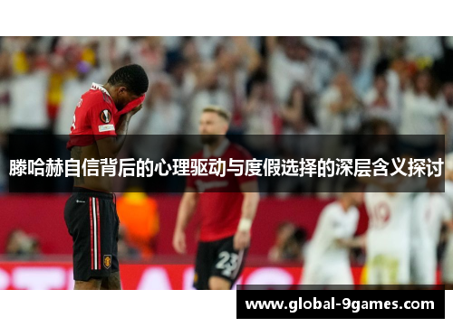 滕哈赫自信背后的心理驱动与度假选择的深层含义探讨